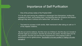 Importance of Self Purification
 One of the primary duties of the Prophet SAW
“It is He who sent among the unlettered a messenger from themselves; reciting His
revelations to them, and purifying them, and teaching them the Scripture and wisdom;
although they were in obvious error before that.” (Al-Jumu’ah – 2)
 The basis for success in both worlds. Allah mentioned it after taking an oath on 11
of His majestic creations.
“By the sun and its radiance. And the moon as it follows it. And the day as it reveals it.
And the night as it conceals it. And the sky and He who built it. And the earth and He
who spread it. And the soul and He who proportioned it. And inspired it with its
wickedness and its righteousness. Successful is he who purifies it. Failing is he who
corrupts it.
 
