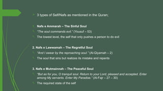  3 types of Self/Nafs as mentioned in the Quran;
1. Nafs e Ammarah – The Sinful Soul
- “The soul commands evil.” (Yousuf – 53)
- The lowest level, the self that only pushes a person to do evil
2. Nafs e Lawwamah – The Regretful Soul
- “And I swear by the reproaching soul.” (Al-Qiyamah – 2)
- The soul that sins but realizes its mistake and repents
3. Nafs e Mutmainnah – The Peaceful Soul
- “But as for you, O tranquil soul. Return to your Lord, pleased and accepted. Enter
among My servants. Enter My Paradise.” (Al-Fajr – 27 – 30)
- The required state of the self
 