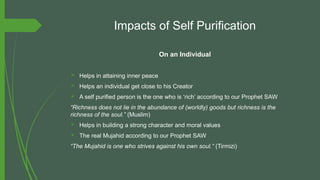 Impacts of Self Purification
On an Individual
 Helps in attaining inner peace
 Helps an individual get close to his Creator
 A self purified person is the one who is ‘rich’ according to our Prophet SAW
“Richness does not lie in the abundance of (worldly) goods but richness is the
richness of the soul.” (Muslim)
 Helps in building a strong character and moral values
 The real Mujahid according to our Prophet SAW
“The Mujahid is one who strives against his own soul.” (Tirmizi)
 