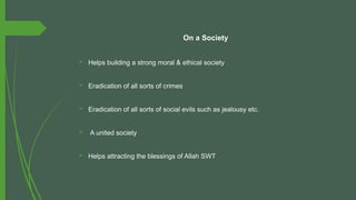 On a Society
 Helps building a strong moral & ethical society
 Eradication of all sorts of crimes
 Eradication of all sorts of social evils such as jealousy etc.
 A united society
 Helps attracting the blessings of Allah SWT
 