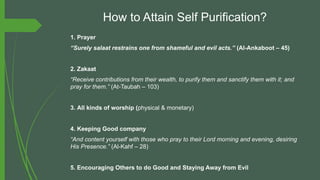 How to Attain Self Purification?
1. Prayer
“Surely salaat restrains one from shameful and evil acts.” (Al-Ankaboot – 45)
2. Zakaat
“Receive contributions from their wealth, to purify them and sanctify them with it; and
pray for them.” (At-Taubah – 103)
3. All kinds of worship (physical & monetary)
4. Keeping Good company
“And content yourself with those who pray to their Lord morning and evening, desiring
His Presence.” (Al-Kahf – 28)
5. Encouraging Others to do Good and Staying Away from Evil
 