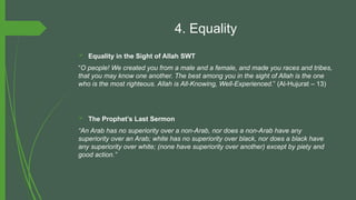 4. Equality
 Equality in the Sight of Allah SWT
“O people! We created you from a male and a female, and made you races and tribes,
that you may know one another. The best among you in the sight of Allah is the one
who is the most righteous. Allah is All-Knowing, Well-Experienced.” (Al-Hujurat – 13)
 The Prophet’s Last Sermon
“An Arab has no superiority over a non-Arab, nor does a non-Arab have any
superiority over an Arab; white has no superiority over black, nor does a black have
any superiority over white; (none have superiority over another) except by piety and
good action.”
 