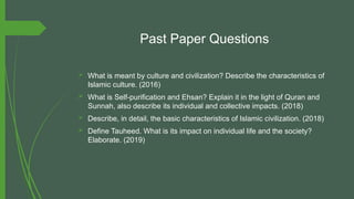 Past Paper Questions
 What is meant by culture and civilization? Describe the characteristics of
Islamic culture. (2016)
 What is Self-purification and Ehsan? Explain it in the light of Quran and
Sunnah, also describe its individual and collective impacts. (2018)
 Describe, in detail, the basic characteristics of Islamic civilization. (2018)
 Define Tauheed. What is its impact on individual life and the society?
Elaborate. (2019)
 