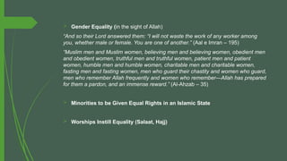  Gender Equality (in the sight of Allah)
“And so their Lord answered them: “I will not waste the work of any worker among
you, whether male or female. You are one of another.” (Aal e Imran – 195)
“Muslim men and Muslim women, believing men and believing women, obedient men
and obedient women, truthful men and truthful women, patient men and patient
women, humble men and humble women, charitable men and charitable women,
fasting men and fasting women, men who guard their chastity and women who guard,
men who remember Allah frequently and women who remember—Allah has prepared
for them a pardon, and an immense reward.” (Al-Ahzab – 35)
 Minorities to be Given Equal Rights in an Islamic State
 Worships Instill Equality (Salaat, Hajj)
 