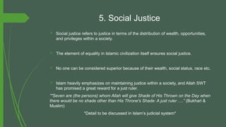 5. Social Justice
 Social justice refers to justice in terms of the distribution of wealth, opportunities,
and privileges within a society.
 The element of equality in Islamic civilization itself ensures social justice.
 No one can be considered superior because of their wealth, social status, race etc.
 Islam heavily emphasizes on maintaining justice within a society, and Allah SWT
has promised a great reward for a just ruler.
“"Seven are (the persons) whom Allah will give Shade of His Thrown on the Day when
there would be no shade other than His Throne's Shade: A just ruler…..” (Bukhari &
Muslim)
*Detail to be discussed in Islam’s judicial system*
 