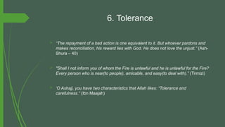 6. Tolerance
 “The repayment of a bad action is one equivalent to it. But whoever pardons and
makes reconciliation, his reward lies with God. He does not love the unjust.” (Ash-
Shura – 40)
 "Shall I not inform you of whom the Fire is unlawful and he is unlawful for the Fire?
Every person who is near(to people), amicable, and easy(to deal with).” (Tirmizi)
 ‘O Ashajj, you have two characteristics that Allah likes: “Tolerance and
carefulness.” (Ibn Maajah)
 