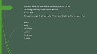  Incidents regarding tolerance from the Prophet’s SAW life
- Tolerating extreme persecution at Makkah
- Visit to Taif
- His decision regarding the people of Makkah at the time of its conquest etc.
 Dignity
 Piety
 Tolerance
 Justice
 Kindness
 Truthful
 