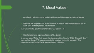 7. Moral Values
 An Islamic civilization must be led by Muslims of high moral and ethical values
 We have the Prophet SAW as an example of how an ideal Muslim should be, as
Allah SWT Himself praised his character
“And you are of a great moral character.” (Al-Qalam – 4)
 His character was a personification of the Quran
“A person asked Aisha R.A. about the character of the Prophet SAW. She said; “Don’t
you read the Quran?” The person replied in positive. Upon this she said: “The
character of the Prophet SAW was the Quran.” (Muslim)
 