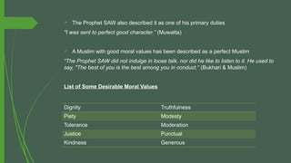  The Prophet SAW also described it as one of his primary duties
"I was sent to perfect good character.” (Muwatta)
 A Muslim with good moral values has been described as a perfect Muslim
“The Prophet SAW did not indulge in loose talk, nor did he like to listen to it. He used to
say, "The best of you is the best among you in conduct.“ (Bukhari & Muslim)
List of Some Desirable Moral Values
Dignity Truthfulness
Piety Modesty
Tolerance Moderation
Justice Punctual
Kindness Generous
 