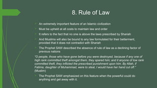 8. Rule of Law
 An extremely important feature of an Islamic civilization
 Must be upheld at all costs to maintain law and order
 It refers to the fact that no one is above the laws prescribed by Shariah
 And Muslims will also be bound to any law formulated for their betterment,
provided that it does not contradict with Shariah
 The Prophet SAW described the absence of rule of law as a declining factor of
previous nations
“O people, those who have gone before you were destroyed, because if any one of
high rank committed theft amongst them, they spared him; and it anyone of low rank
committed theft, they inflicted the prescribed punishment upon him. By Allah, if
Fatima, daughter of Muhammad, were to steal, I would have her hand cut off.”
(Muslim)
 The Prophet SAW emphasized on this feature when the powerful could do
anything and get away with it.
 