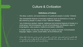 Culture & Civilization
Definitions of Culture
- “the ideas, customs, and social behavior of a particular people or society.” (Oxford)
- “the characteristic features of everyday existence (such as diversions or a way of
life) shared by people in a place or time.” (Merriam Webster)
- “set of distinctive spiritual, material, intellectual and emotional features of society or a
social group, that encompasses, not only art and literature, but lifestyles, ways of
living together, value systems, traditions and beliefs. (UNESCO)
- In simple words, it is the way of life shared by a group of people. It encompasses
language, religion, cuisine, social habits, art & architecture etc.
- ‫خیاالت‬ ،‫افعال‬ ،‫عادات‬ ‫تمام‬ ‫و‬ ‫ماری‬ ‫می‬ ‫عمل‬ ‫طرز‬ ‫اکتسابی‬ ‫نام‬ ‫کا‬ ‫عمل‬ ‫طرز‬ ‫شعوری‬ ‫یا‬ ‫ارادی‬ ‫یا‬ ‫اکتسابی‬ ‫ثقافت‬
‫ہ‬ ‫ہ‬ ‫ں‬ ‫ےہ۔‬
‫ان‬ ‫یا‬ ‫ی‬ ‫ت‬ ‫رک‬ ‫عزیز‬ ‫س‬ ‫حیثیت‬ ‫کی‬ ‫رکن‬ ‫ک‬ ‫خاندان‬ ‫یا‬ ‫معاشر‬ ‫منظم‬ ‫ایک‬ ‫م‬ ‫کو‬ ‫جن‬ ‫ی‬ ‫شامل‬ ‫اقدار‬ ‫اور‬ ‫رسوم‬ ‫اور‬
‫ں‬ ‫ہ‬ ‫ے‬ ‫ھ‬ ‫ے‬ ‫ے‬ ‫ے‬ ‫ہ‬ ‫ں‬ ‫ہ‬
‫ی‬ ‫ت‬ ‫رک‬ ‫ش‬ ‫خوا‬ ‫کی‬ ‫کرن‬ ‫عمل‬ ‫پر‬ ‫ان‬ ‫یا‬ ‫ی‬ ‫کرت‬ ‫پرعمل‬
‫ں‬ ‫ہ‬ ‫ے‬ ‫ھ‬ ‫ہ‬ ‫ے‬ ‫ں‬ ‫ہ‬ ‫ے‬
 