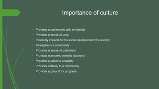 Importance of culture
 Provides a community with an identity
 Provides a sense of unity
 Positively impacts to the social development of a society
 Strengthens a community
 Provides a sense of patriotism
 Provides economic benefits (tourism)
 Provides a value to a society
 Provides stability to a community
 Provides a ground for progress
 