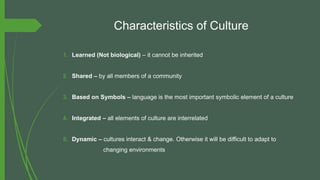 Characteristics of Culture
1. Learned (Not biological) – it cannot be inherited
2. Shared – by all members of a community
3. Based on Symbols – language is the most important symbolic element of a culture
4. Integrated – all elements of culture are interrelated
5. Dynamic – cultures interact & change. Otherwise it will be difficult to adapt to
changing environments
 