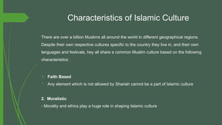 Characteristics of Islamic Culture
There are over a billion Muslims all around the world in different geographical regions.
Despite their own respective cultures specific to the country they live in, and their own
languages and festivals, hey all share a common Muslim culture based on the following
characteristics:
1. Faith Based
- Any element which is not allowed by Shariah cannot be a part of Islamic culture
2. Moralistic
- Morality and ethics play a huge role in shaping Islamic culture
 