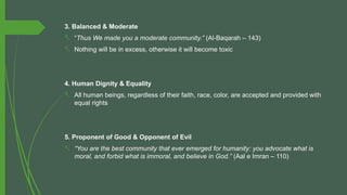 3. Balanced & Moderate
- “Thus We made you a moderate community.” (Al-Baqarah – 143)
- Nothing will be in excess, otherwise it will become toxic
4. Human Dignity & Equality
- All human beings, regardless of their faith, race, color, are accepted and provided with
equal rights
5. Proponent of Good & Opponent of Evil
- “You are the best community that ever emerged for humanity: you advocate what is
moral, and forbid what is immoral, and believe in God.” (Aal e Imran – 110)
 