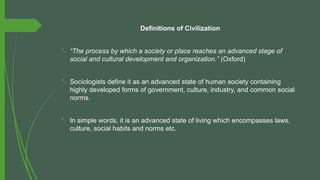 Definitions of Civilization
- “The process by which a society or place reaches an advanced stage of
social and cultural development and organization.” (Oxford)
- Sociologists define it as an advanced state of human society containing
highly developed forms of government, culture, industry, and common social
norms.
- In simple words, it is an advanced state of living which encompasses laws,
culture, social habits and norms etc.
 