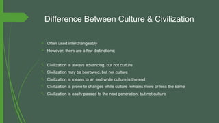Difference Between Culture & Civilization
 Often used interchangeably
 However, there are a few distinctions;
- Civilization is always advancing, but not culture
- Civilization may be borrowed, but not culture
- Civilization is means to an end while culture is the end
- Civilization is prone to changes while culture remains more or less the same
- Civilization is easily passed to the next generation, but not culture
 