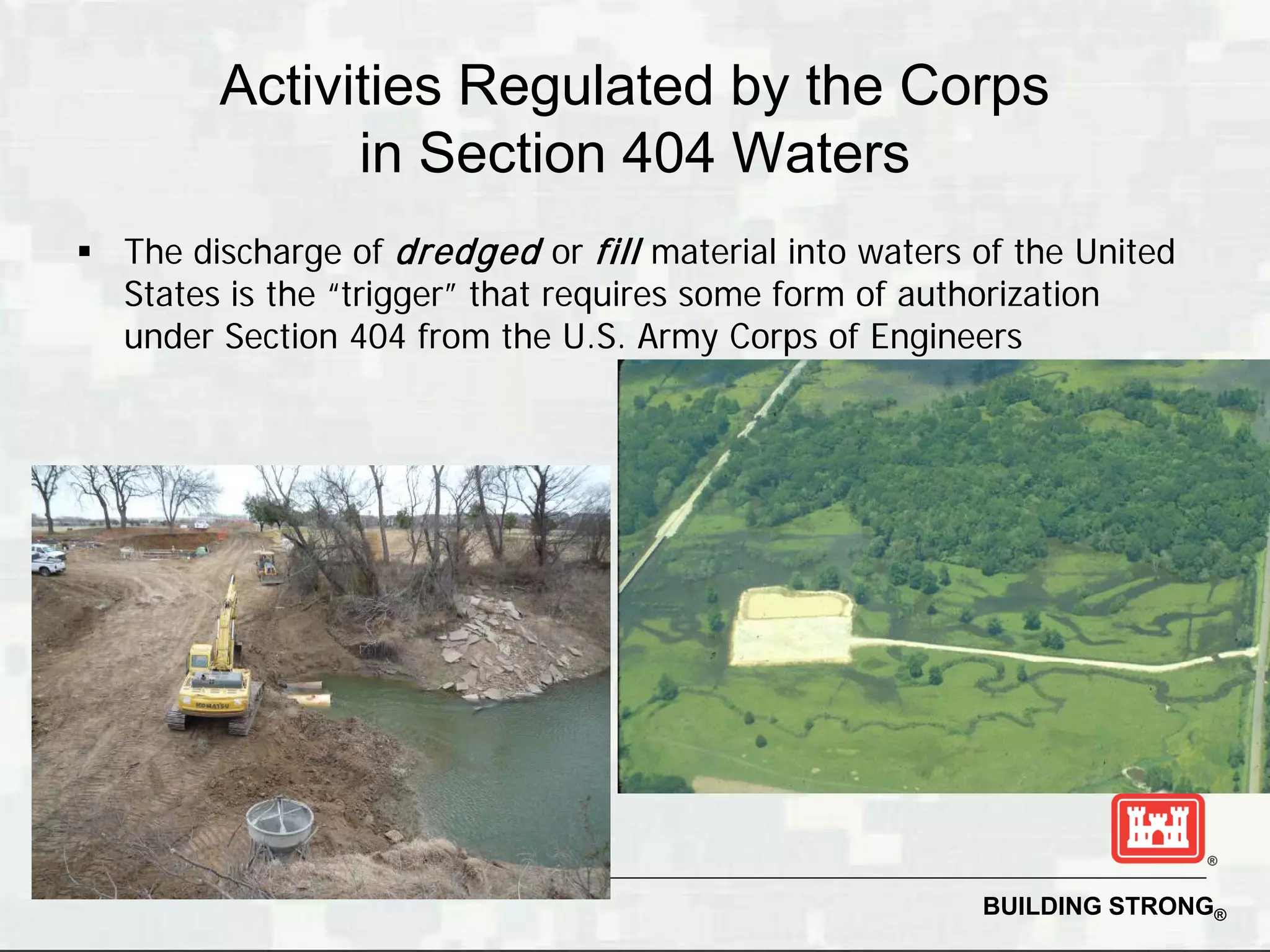 Activities Regulated by the Corps
              in Section 404 Waters
 The discharge of dredged or fill material into waters of the United
  States is the “trigger” that requires some form of authorization
  under Section 404 from the U.S. Army Corps of Engineers




                                                        BUILDING STRONG®
 