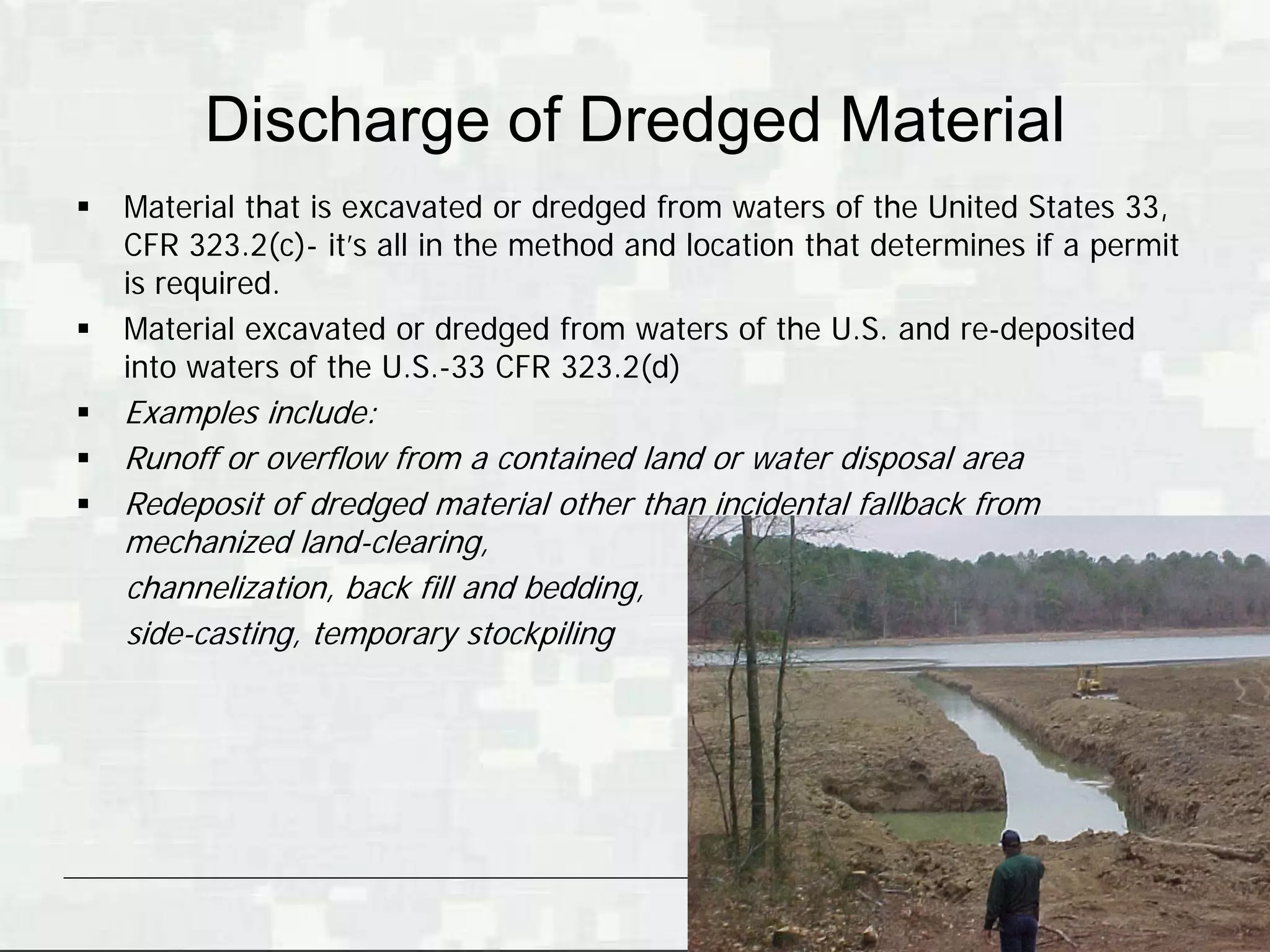 Discharge of Dredged Material
   Material that is excavated or dredged from waters of the United States 33,
    CFR 323.2(c)- it’s all in the method and location that determines if a permit
    is required.
   Material excavated or dredged from waters of the U.S. and re-deposited
    into waters of the U.S.-33 CFR 323.2(d)
   Examples include:
   Runoff or overflow from a contained land or water disposal area
   Redeposit of dredged material other than incidental fallback from
    mechanized land-clearing,
    channelization, back fill and bedding,
    side-casting, temporary stockpiling




                                                                  BUILDING STRONG®
 