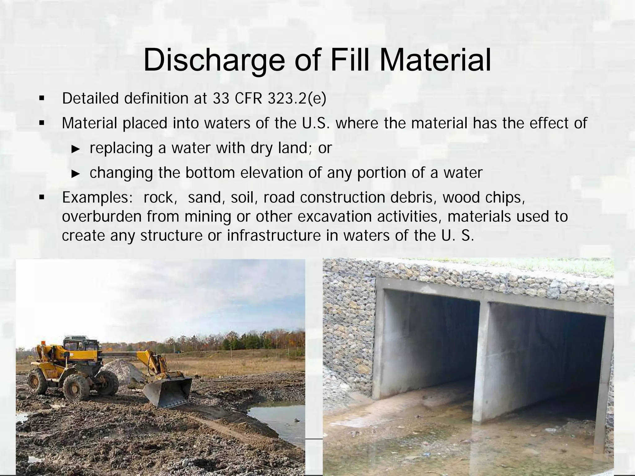 Discharge of Fill Material
   Detailed definition at 33 CFR 323.2(e)
   Material placed into waters of the U.S. where the material has the effect of
     ►   replacing a water with dry land; or
     ►   changing the bottom elevation of any portion of a water
   Examples: rock, sand, soil, road construction debris, wood chips,
    overburden from mining or other excavation activities, materials used to
    create any structure or infrastructure in waters of the U. S.




                                                                   BUILDING STRONG®
 