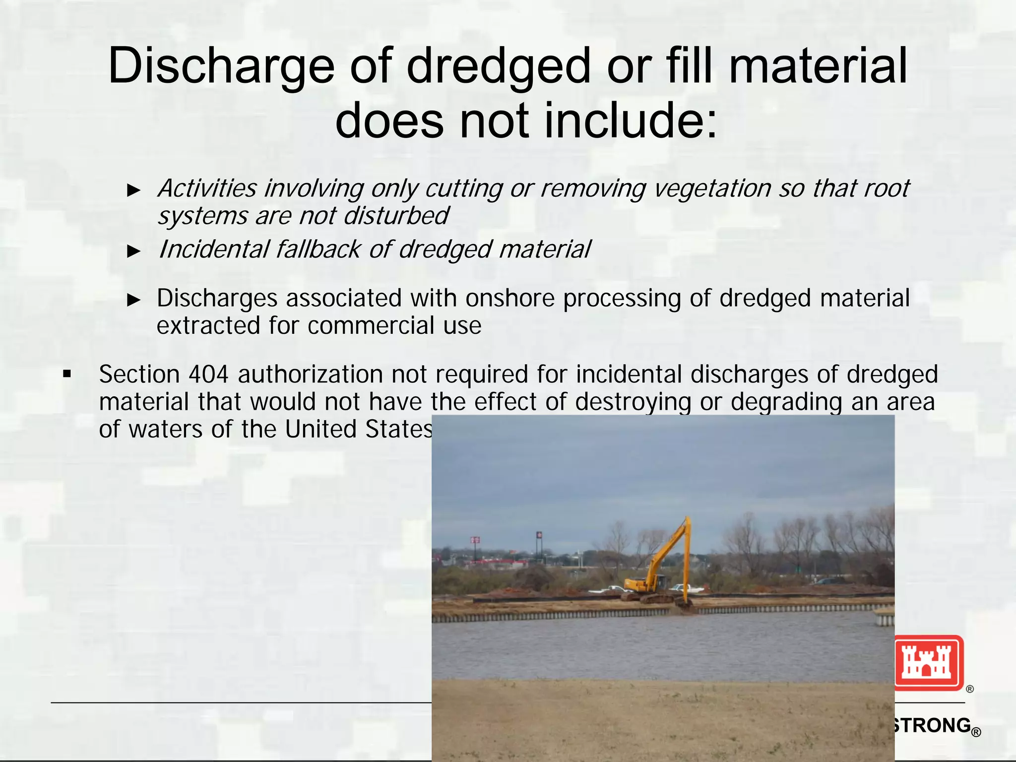 Discharge of dredged or fill material
             does not include:
      ►   Activities involving only cutting or removing vegetation so that root
          systems are not disturbed
      ►   Incidental fallback of dredged material
      ►   Discharges associated with onshore processing of dredged material
          extracted for commercial use
   Section 404 authorization not required for incidental discharges of dredged
    material that would not have the effect of destroying or degrading an area
    of waters of the United States




                                                                   BUILDING STRONG®
 