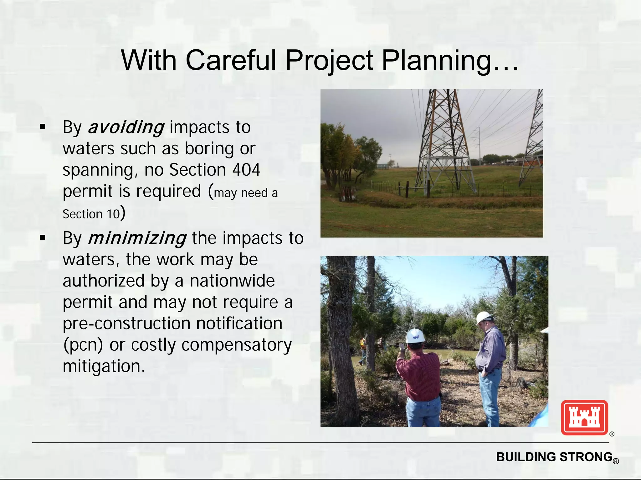 With Careful Project Planning…

 By avoiding impacts to
  waters such as boring or
  spanning, no Section 404
  permit is required (may need a
  Section 10)

 By m inim izing the impacts to
  waters, the work may be
  authorized by a nationwide
  permit and may not require a
  pre-construction notification
  (pcn) or costly compensatory
  mitigation.




                                     BUILDING STRONG®
 