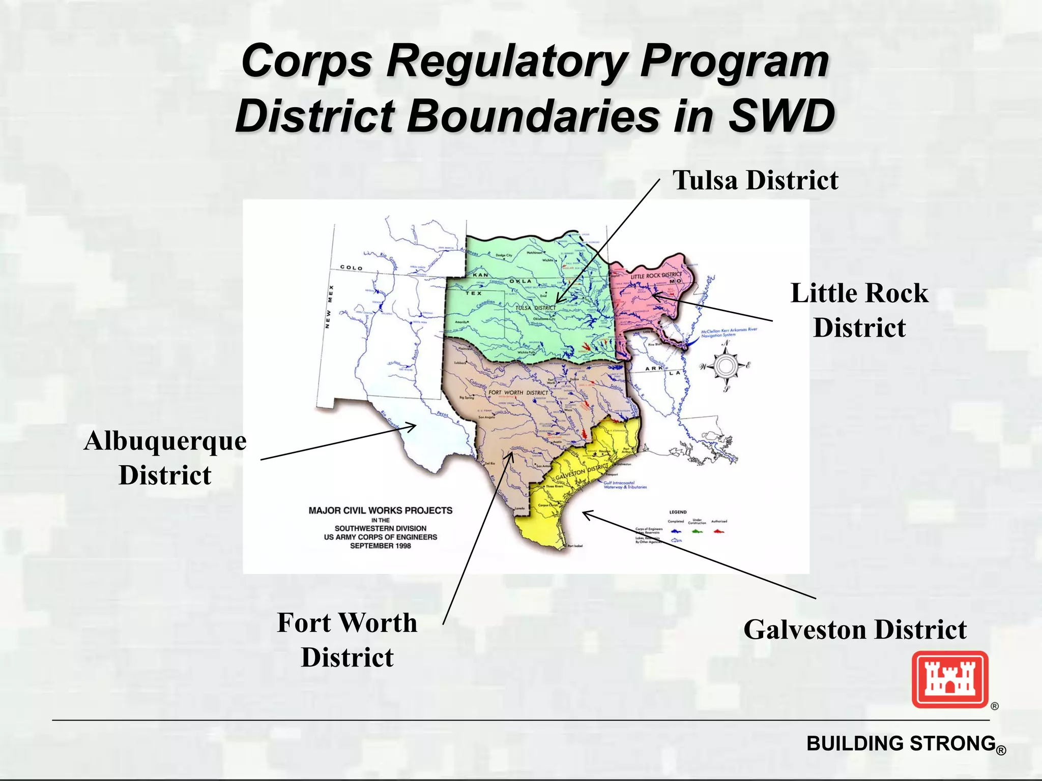 Corps Regulatory Program
          District Boundaries in SWD
                            Tulsa District


                                     Little Rock
                                      District


Albuquerque
  District




              Fort Worth         Galveston District
               District

                                       BUILDING STRONG®
 