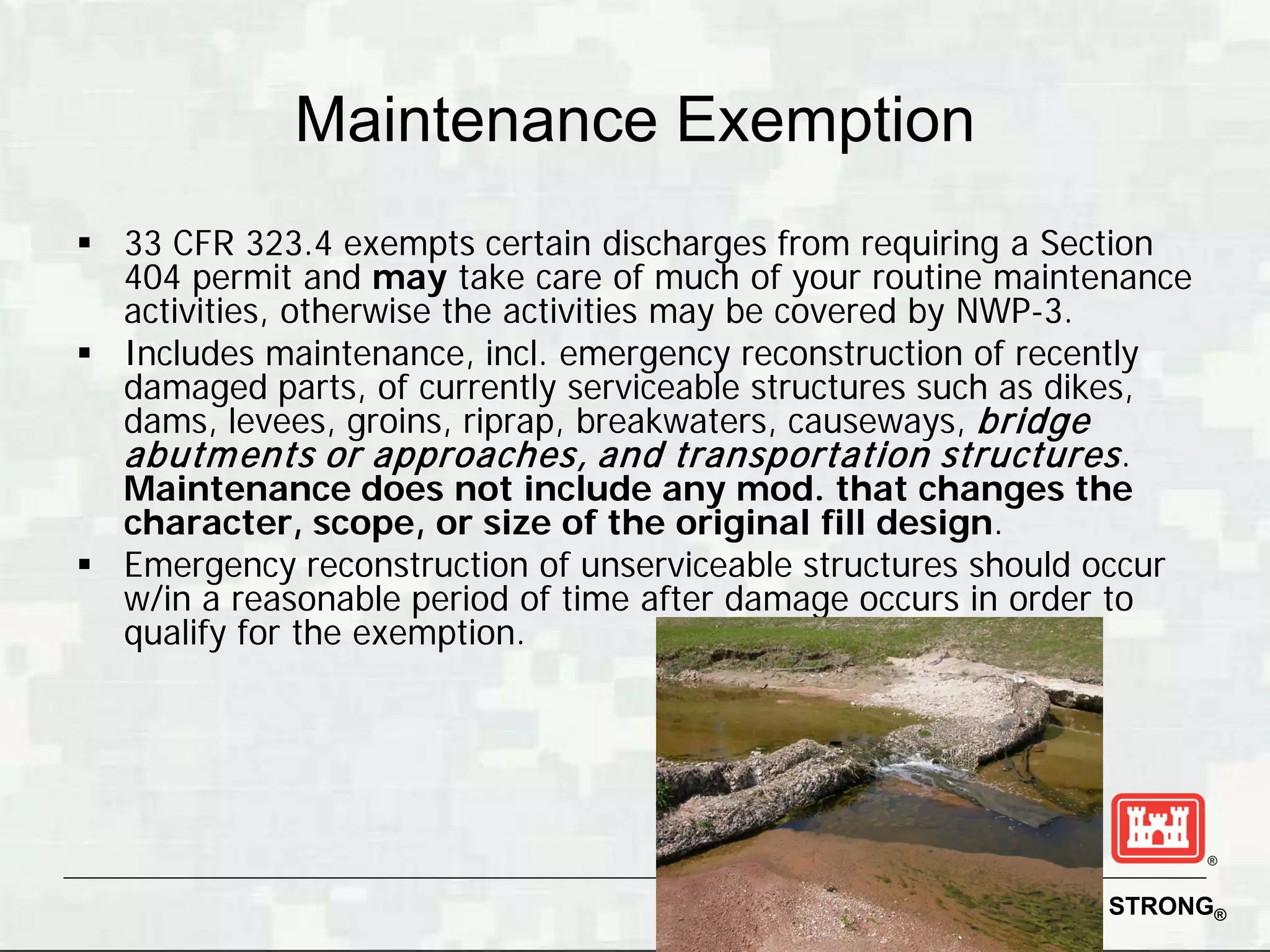 Maintenance Exemption
 33 CFR 323.4 exempts certain discharges from requiring a Section
  404 permit and may take care of much of your routine maintenance
  activities, otherwise the activities may be covered by NWP-3.
 Includes maintenance, incl. emergency reconstruction of recently
  damaged parts, of currently serviceable structures such as dikes,
  dams, levees, groins, riprap, breakwaters, causeways, bridge
  abutm ents or approaches, and transportation structures .
  Maintenance does not include any mod. that changes the
  character, scope, or size of the original fill design.
 Emergency reconstruction of unserviceable structures should occur
  w/in a reasonable period of time after damage occurs in order to
  qualify for the exemption.




                                                      BUILDING STRONG®
 