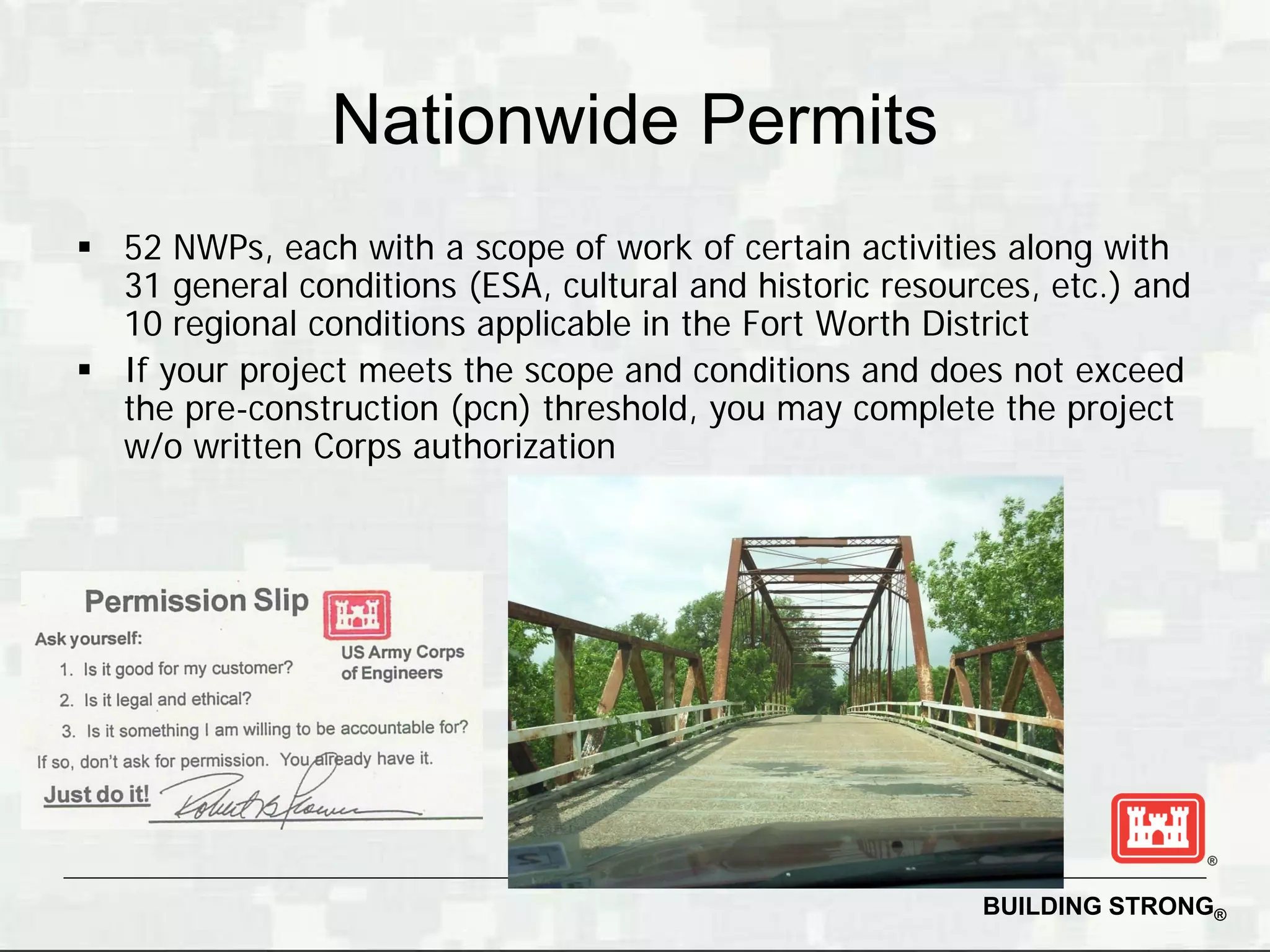Nationwide Permits
 52 NWPs, each with a scope of work of certain activities along with
  31 general conditions (ESA, cultural and historic resources, etc.) and
  10 regional conditions applicable in the Fort Worth District
 If your project meets the scope and conditions and does not exceed
  the pre-construction (pcn) threshold, you may complete the project
  w/o written Corps authorization




                                                          BUILDING STRONG®
 