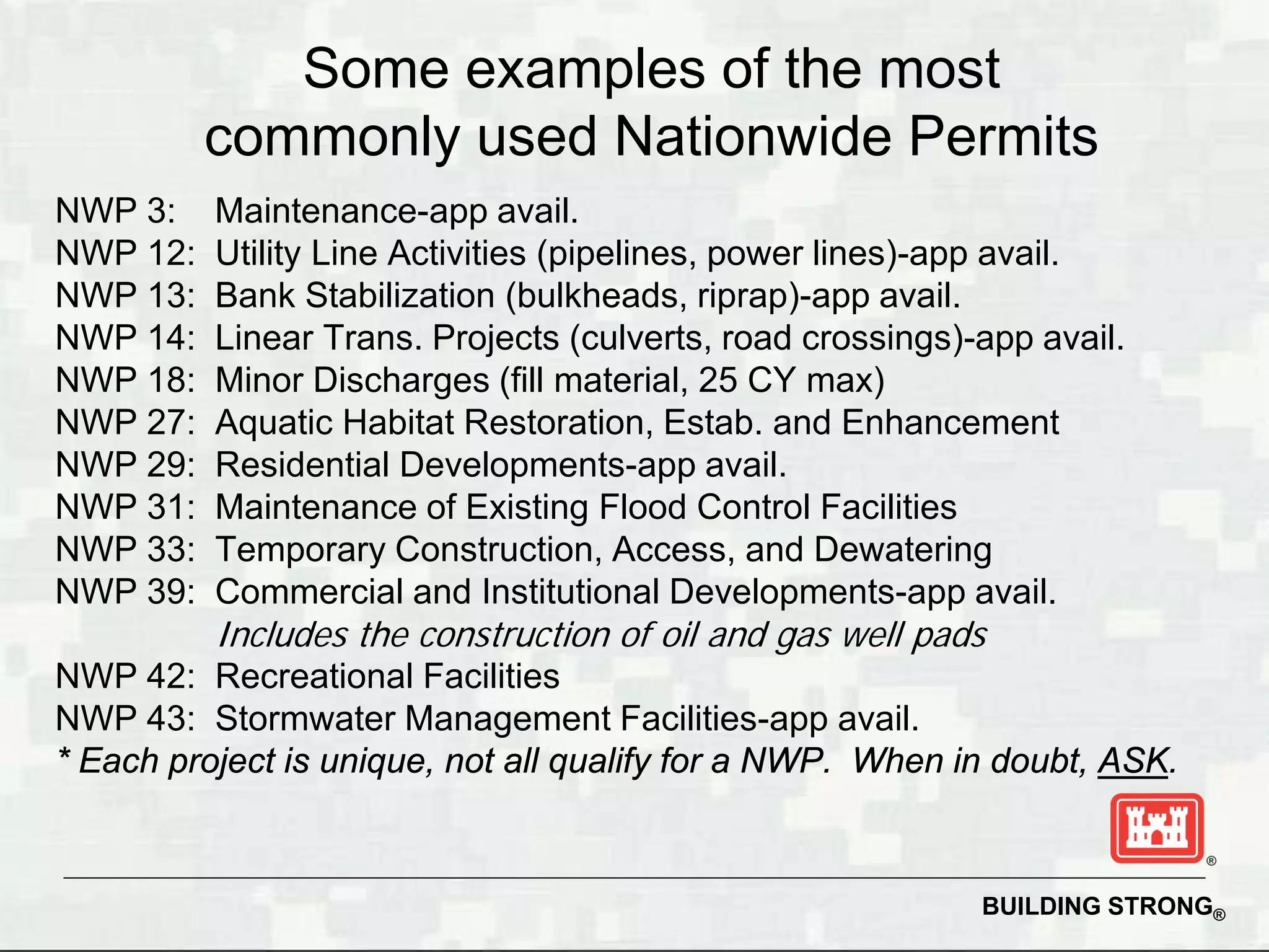 Some examples of the most
          commonly used Nationwide Permits
NWP 3:    Maintenance-app avail.
NWP 12:   Utility Line Activities (pipelines, power lines)-app avail.
NWP 13:   Bank Stabilization (bulkheads, riprap)-app avail.
NWP 14:   Linear Trans. Projects (culverts, road crossings)-app avail.
NWP 18:   Minor Discharges (fill material, 25 CY max)
NWP 27:   Aquatic Habitat Restoration, Estab. and Enhancement
NWP 29:   Residential Developments-app avail.
NWP 31:   Maintenance of Existing Flood Control Facilities
NWP 33:   Temporary Construction, Access, and Dewatering
NWP 39:   Commercial and Institutional Developments-app avail.
          Includes the construction of oil and gas well pads
NWP 42: Recreational Facilities
NWP 43: Stormwater Management Facilities-app avail.
* Each project is unique, not all qualify for a NWP. When in doubt, ASK.



                                                            BUILDING STRONG®
 