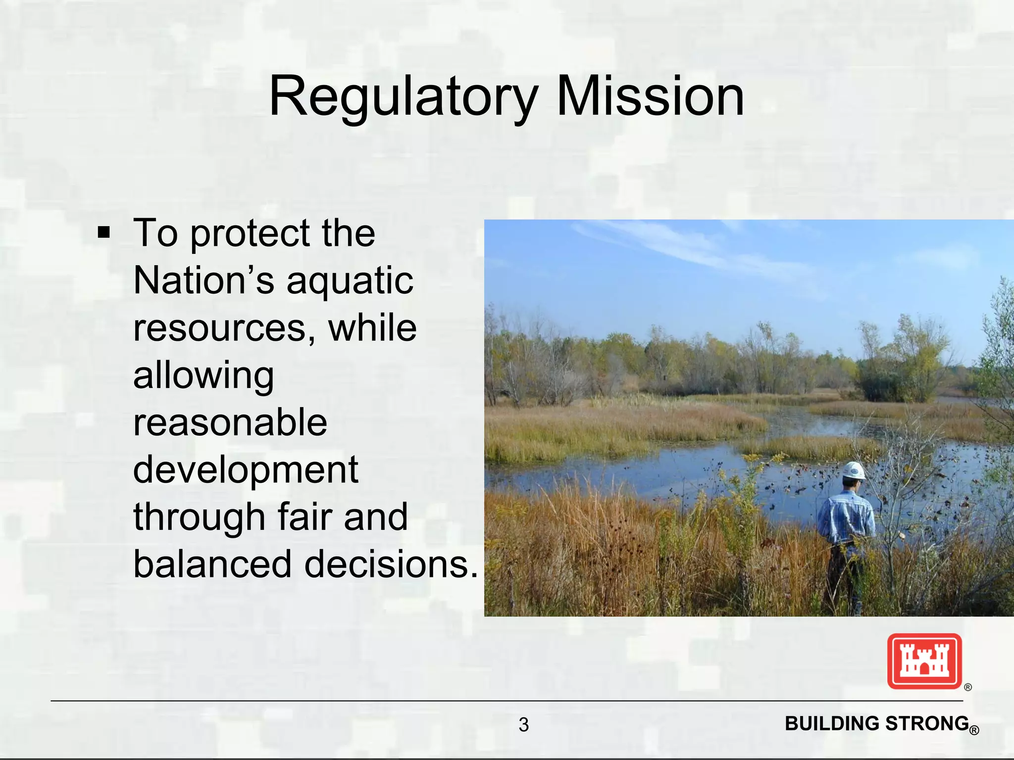 Regulatory Mission

 To protect the
  Nation’s aquatic
  resources, while
  allowing
  reasonable
  development
  through fair and
  balanced decisions.


                        3     BUILDING STRONG®
 