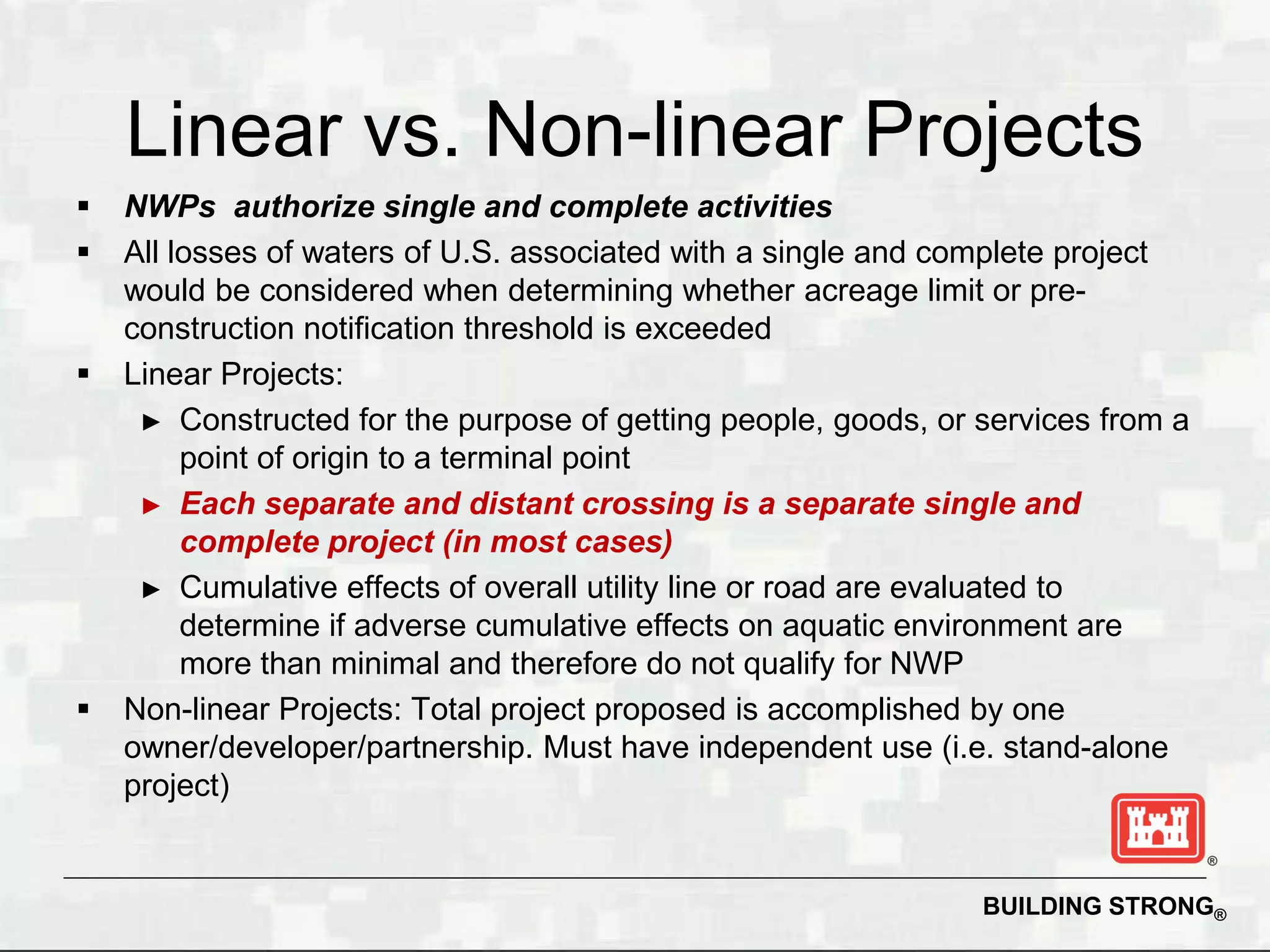 Linear vs. Non-linear Projects
   NWPs authorize single and complete activities
   All losses of waters of U.S. associated with a single and complete project
    would be considered when determining whether acreage limit or pre-
    construction notification threshold is exceeded
   Linear Projects:
     ► Constructed for the purpose of getting people, goods, or services from a
         point of origin to a terminal point
     ► Each separate and distant crossing is a separate single and
         complete project (in most cases)
     ► Cumulative effects of overall utility line or road are evaluated to
         determine if adverse cumulative effects on aquatic environment are
         more than minimal and therefore do not qualify for NWP
   Non-linear Projects: Total project proposed is accomplished by one
    owner/developer/partnership. Must have independent use (i.e. stand-alone
    project)


                                                                BUILDING STRONG®
 
