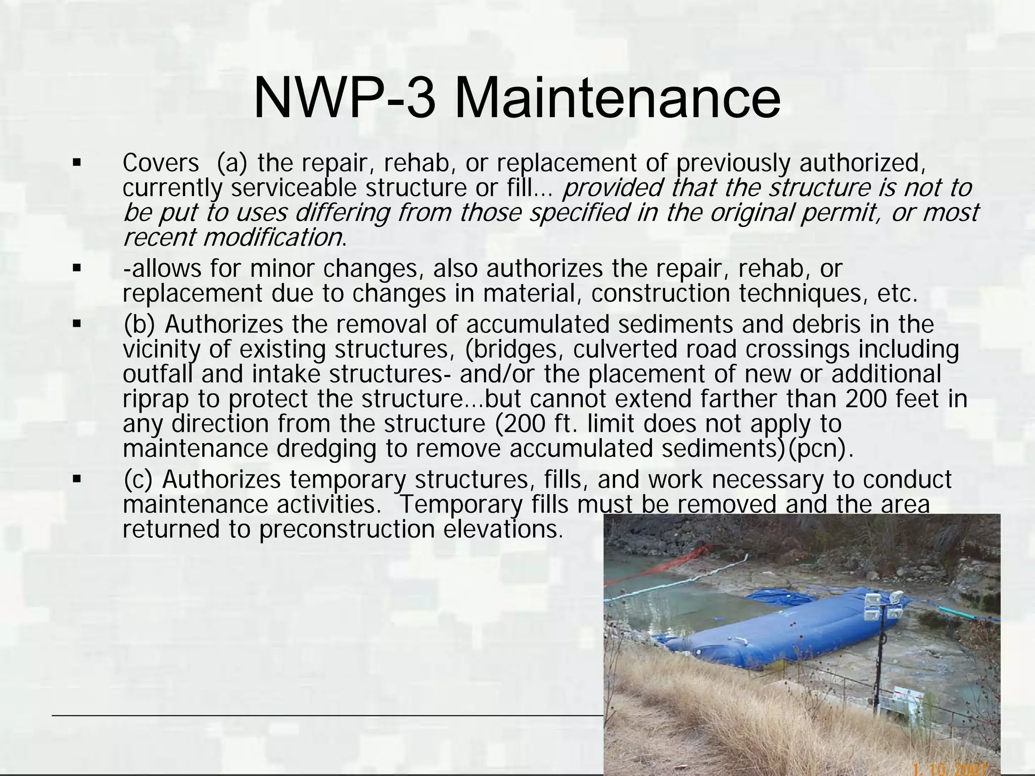 NWP-3 Maintenance
   Covers (a) the repair, rehab, or replacement of previously authorized,
    currently serviceable structure or fill… provided that the structure is not to
    be put to uses differing from those specified in the original permit, or most
    recent modification.
   -allows for minor changes, also authorizes the repair, rehab, or
    replacement due to changes in material, construction techniques, etc.
   (b) Authorizes the removal of accumulated sediments and debris in the
    vicinity of existing structures, (bridges, culverted road crossings including
    outfall and intake structures- and/or the placement of new or additional
    riprap to protect the structure…but cannot extend farther than 200 feet in
    any direction from the structure (200 ft. limit does not apply to
    maintenance dredging to remove accumulated sediments)(pcn).
   (c) Authorizes temporary structures, fills, and work necessary to conduct
    maintenance activities. Temporary fills must be removed and the area
    returned to preconstruction elevations.




                                                                  BUILDING STRONG®
 