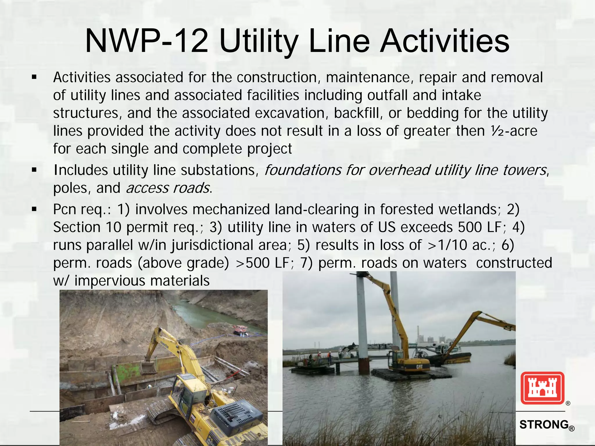 NWP-12 Utility Line Activities
   Activities associated for the construction, maintenance, repair and removal
    of utility lines and associated facilities including outfall and intake
    structures, and the associated excavation, backfill, or bedding for the utility
    lines provided the activity does not result in a loss of greater then ½-acre
    for each single and complete project
   Includes utility line substations, foundations for overhead utility line towers,
    poles, and access roads.
   Pcn req.: 1) involves mechanized land-clearing in forested wetlands; 2)
    Section 10 permit req.; 3) utility line in waters of US exceeds 500 LF; 4)
    runs parallel w/in jurisdictional area; 5) results in loss of >1/10 ac.; 6)
    perm. roads (above grade) >500 LF; 7) perm. roads on waters constructed
    w/ impervious materials




                                                                     BUILDING STRONG®
 