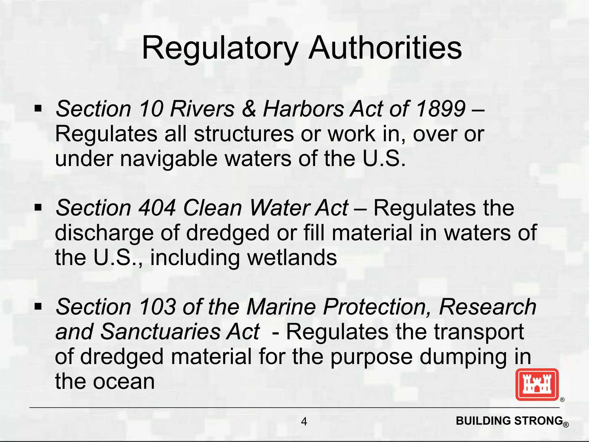 Regulatory Authorities
 Section 10 Rivers & Harbors Act of 1899 –
  Regulates all structures or work in, over or
  under navigable waters of the U.S.

 Section 404 Clean Water Act – Regulates the
  discharge of dredged or fill material in waters of
  the U.S., including wetlands

 Section 103 of the Marine Protection, Research
  and Sanctuaries Act - Regulates the transport
  of dredged material for the purpose dumping in
  the ocean
                           4               BUILDING STRONG®
 