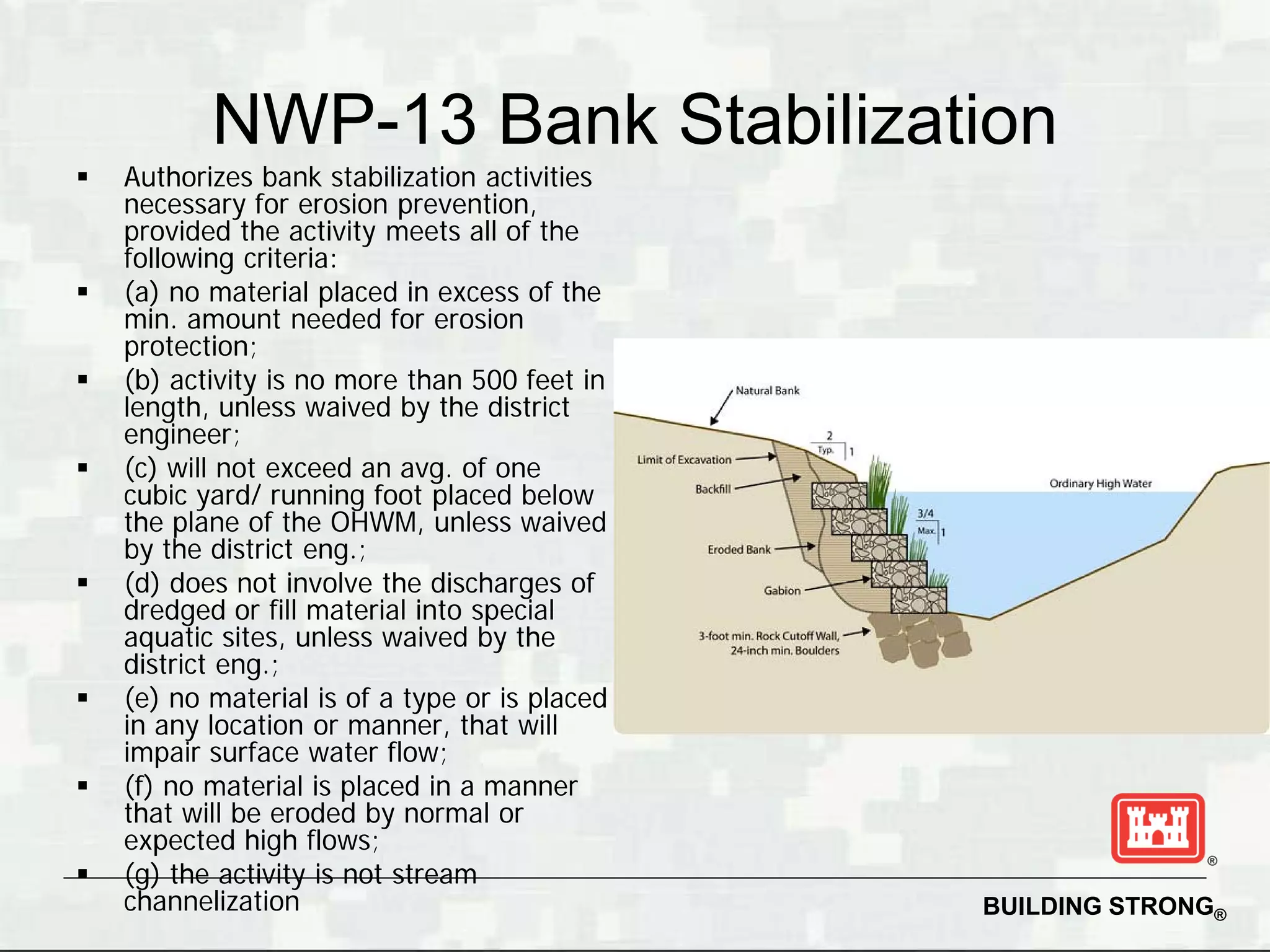 NWP-13 Bank Stabilization
   Authorizes bank stabilization activities
    necessary for erosion prevention,
    provided the activity meets all of the
    following criteria:
   (a) no material placed in excess of the
    min. amount needed for erosion
    protection;
   (b) activity is no more than 500 feet in
    length, unless waived by the district
    engineer;
   (c) will not exceed an avg. of one
    cubic yard/ running foot placed below
    the plane of the OHWM, unless waived
    by the district eng.;
   (d) does not involve the discharges of
    dredged or fill material into special
    aquatic sites, unless waived by the
    district eng.;
   (e) no material is of a type or is placed
    in any location or manner, that will
    impair surface water flow;
   (f) no material is placed in a manner
    that will be eroded by normal or
    expected high flows;
   (g) the activity is not stream
    channelization                              BUILDING STRONG®
 