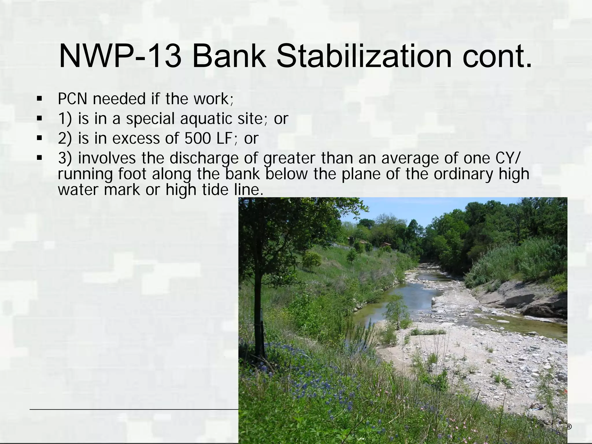 NWP-13 Bank Stabilization cont.
   PCN needed if the work;
   1) is in a special aquatic site; or
   2) is in excess of 500 LF; or
   3) involves the discharge of greater than an average of one CY/
    running foot along the bank below the plane of the ordinary high
    water mark or high tide line.




                                                          BUILDING STRONG®
 