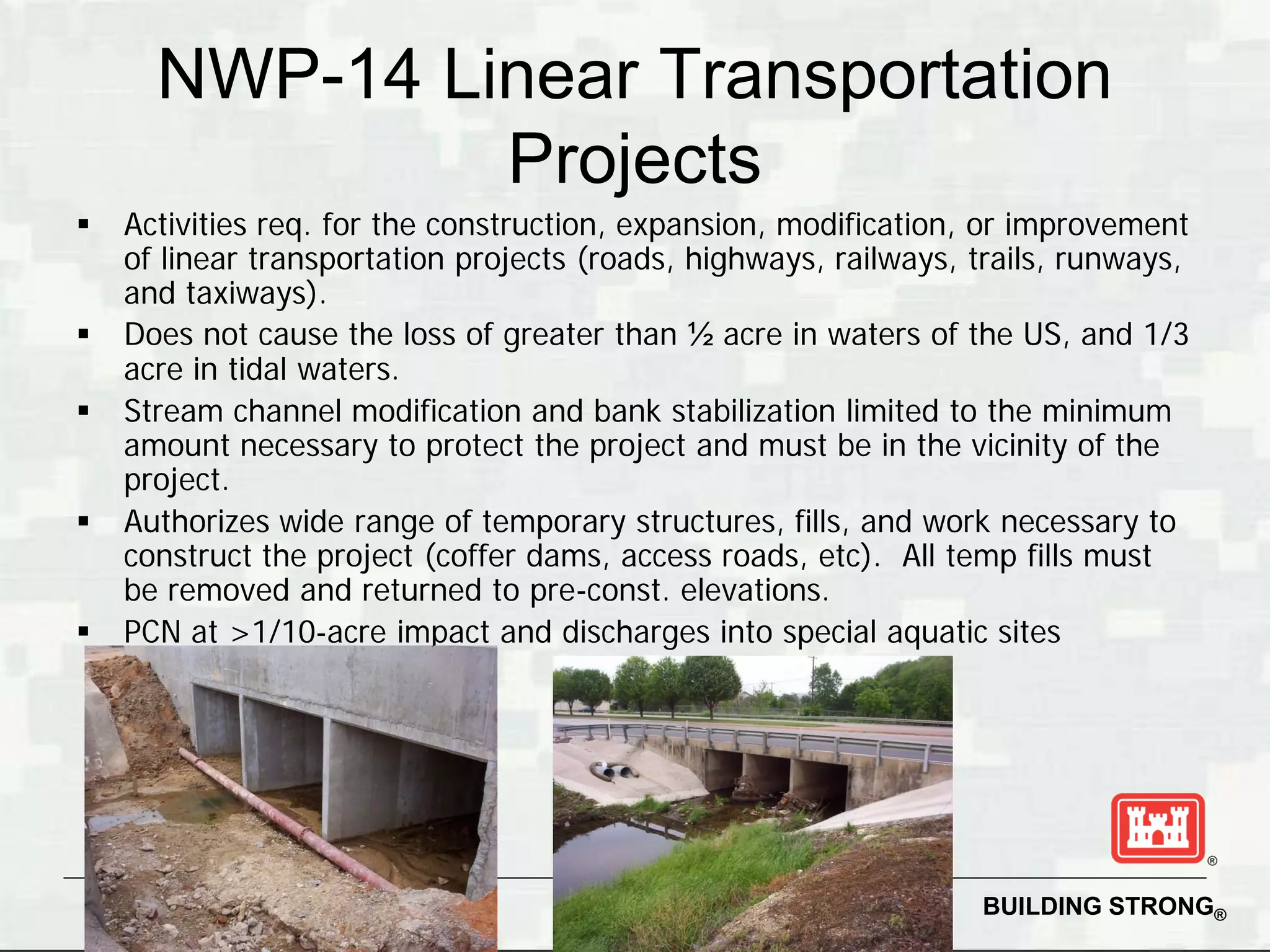 NWP-14 Linear Transportation
               Projects
   Activities req. for the construction, expansion, modification, or improvement
    of linear transportation projects (roads, highways, railways, trails, runways,
    and taxiways).
   Does not cause the loss of greater than ½ acre in waters of the US, and 1/3
    acre in tidal waters.
   Stream channel modification and bank stabilization limited to the minimum
    amount necessary to protect the project and must be in the vicinity of the
    project.
   Authorizes wide range of temporary structures, fills, and work necessary to
    construct the project (coffer dams, access roads, etc). All temp fills must
    be removed and returned to pre-const. elevations.
   PCN at >1/10-acre impact and discharges into special aquatic sites




                                                                  BUILDING STRONG®
 
