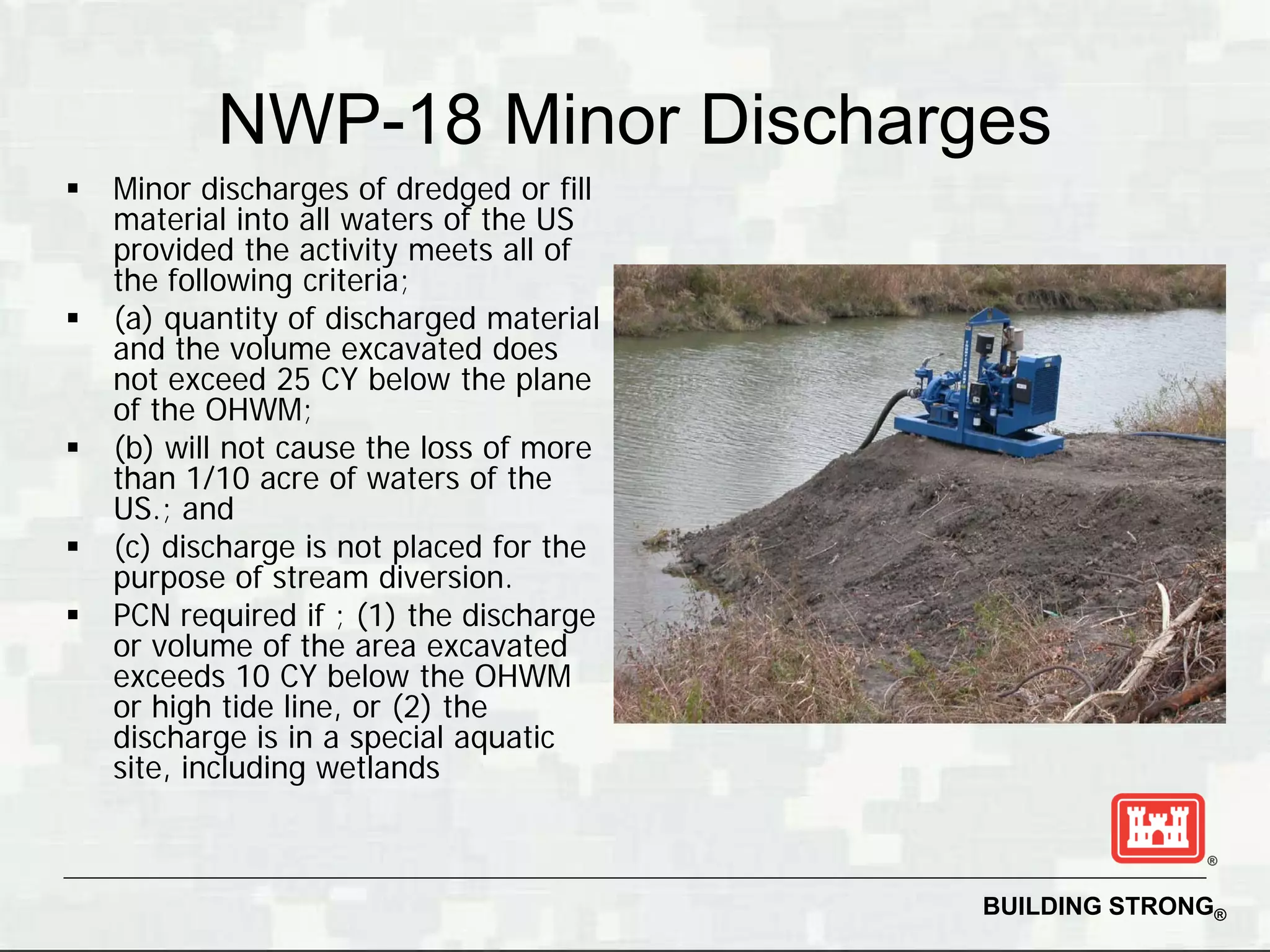 NWP-18 Minor Discharges
   Minor discharges of dredged or fill
    material into all waters of the US
    provided the activity meets all of
    the following criteria;
   (a) quantity of discharged material
    and the volume excavated does
    not exceed 25 CY below the plane
    of the OHWM;
   (b) will not cause the loss of more
    than 1/10 acre of waters of the
    US.; and
   (c) discharge is not placed for the
    purpose of stream diversion.
   PCN required if ; (1) the discharge
    or volume of the area excavated
    exceeds 10 CY below the OHWM
    or high tide line, or (2) the
    discharge is in a special aquatic
    site, including wetlands



                                          BUILDING STRONG®
 