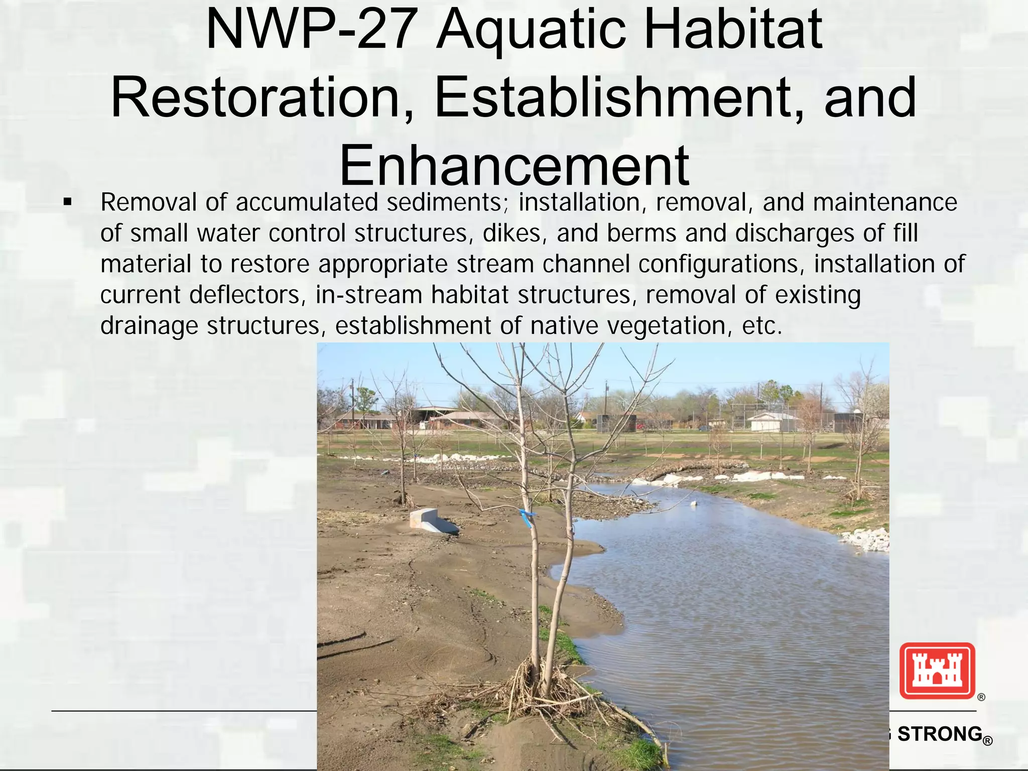 NWP-27 Aquatic Habitat
     Restoration, Establishment, and

                       Enhancement and maintenance
    Removal of accumulated sediments; installation, removal,
    of small water control structures, dikes, and berms and discharges of fill
    material to restore appropriate stream channel configurations, installation of
    current deflectors, in-stream habitat structures, removal of existing
    drainage structures, establishment of native vegetation, etc.




                                                                  BUILDING STRONG®
 