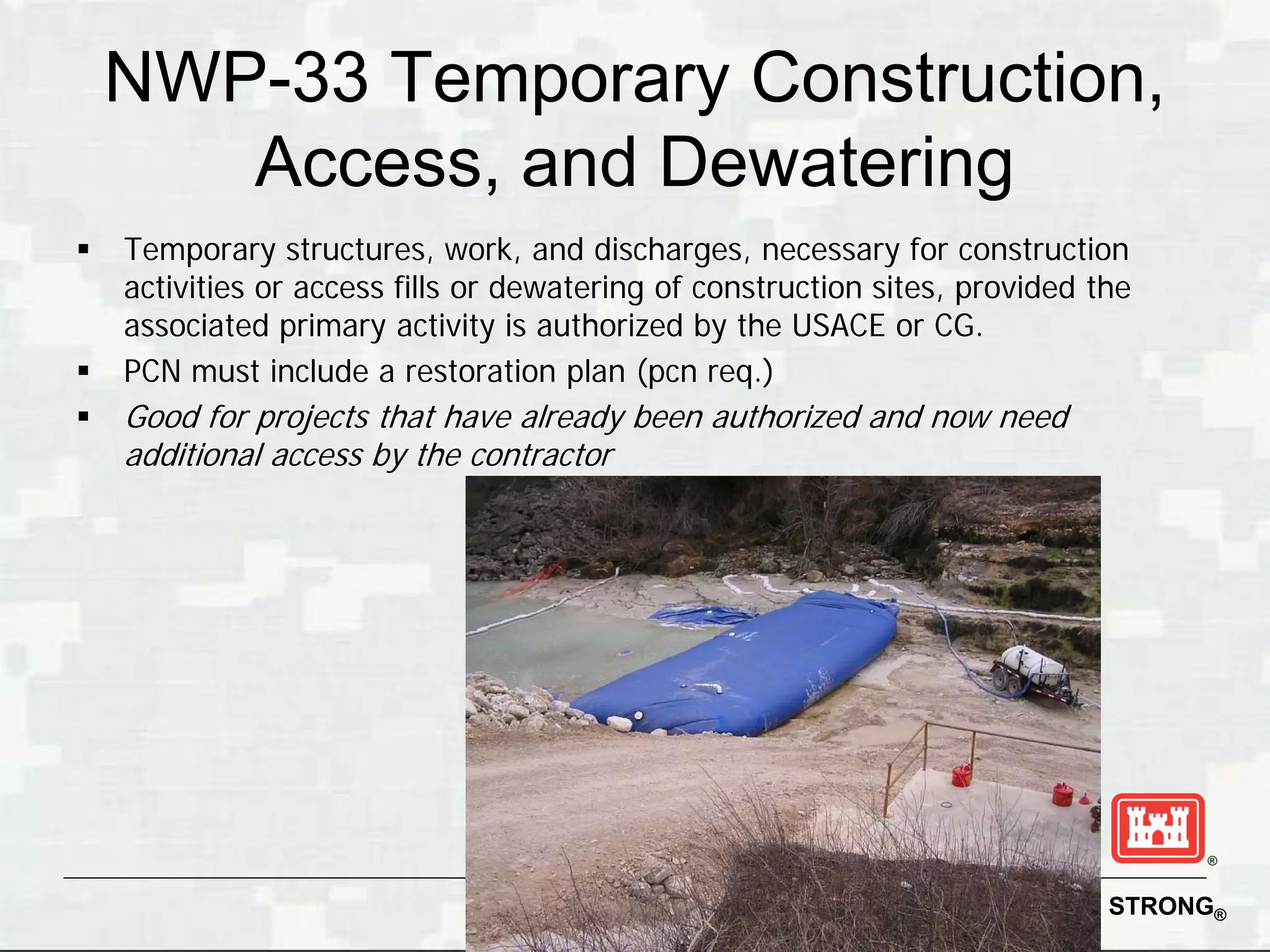 NWP-33 Temporary Construction,
       Access, and Dewatering
   Temporary structures, work, and discharges, necessary for construction
    activities or access fills or dewatering of construction sites, provided the
    associated primary activity is authorized by the USACE or CG.
   PCN must include a restoration plan (pcn req.)
   Good for projects that have already been authorized and now need
    additional access by the contractor




                                                                    BUILDING STRONG®
 