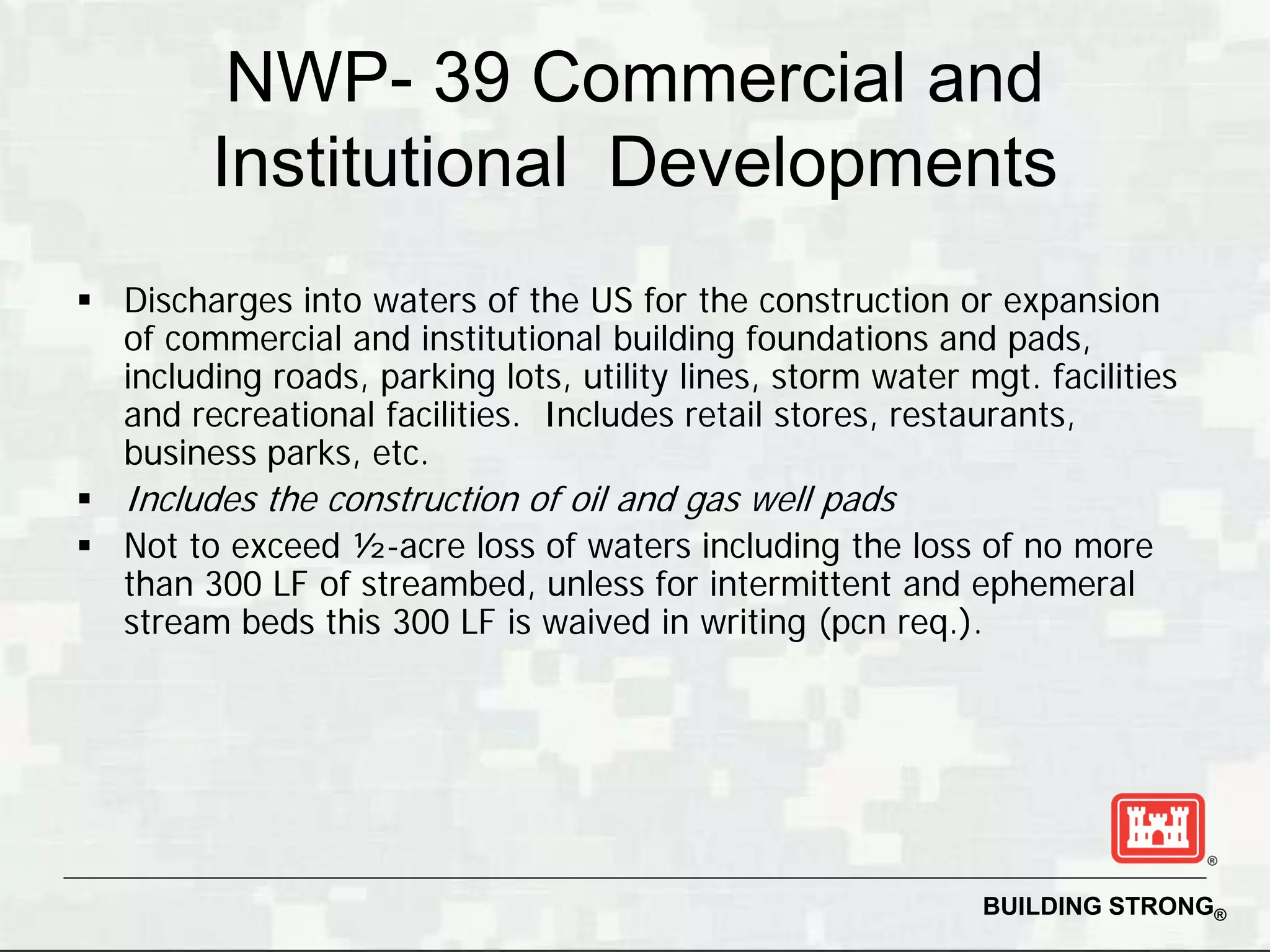 NWP- 39 Commercial and
         Institutional Developments
 Discharges into waters of the US for the construction or expansion
  of commercial and institutional building foundations and pads,
  including roads, parking lots, utility lines, storm water mgt. facilities
  and recreational facilities. Includes retail stores, restaurants,
  business parks, etc.
 Includes the construction of oil and gas well pads
 Not to exceed ½-acre loss of waters including the loss of no more
  than 300 LF of streambed, unless for intermittent and ephemeral
  stream beds this 300 LF is waived in writing (pcn req.).




                                                             BUILDING STRONG®
 