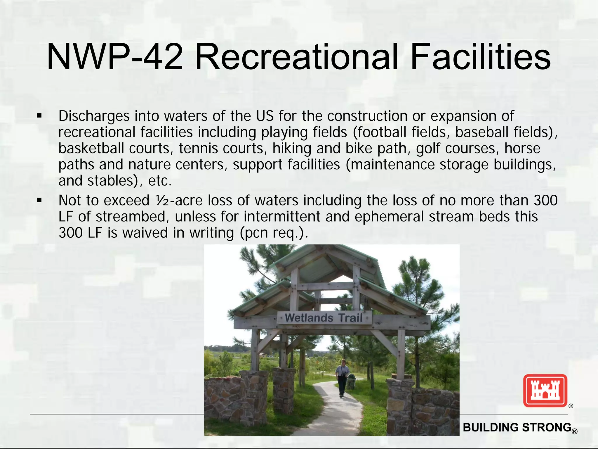 NWP-42 Recreational Facilities
   Discharges into waters of the US for the construction or expansion of
    recreational facilities including playing fields (football fields, baseball fields),
    basketball courts, tennis courts, hiking and bike path, golf courses, horse
    paths and nature centers, support facilities (maintenance storage buildings,
    and stables), etc.
   Not to exceed ½-acre loss of waters including the loss of no more than 300
    LF of streambed, unless for intermittent and ephemeral stream beds this
    300 LF is waived in writing (pcn req.).




                                             47                        BUILDING STRONG®
 