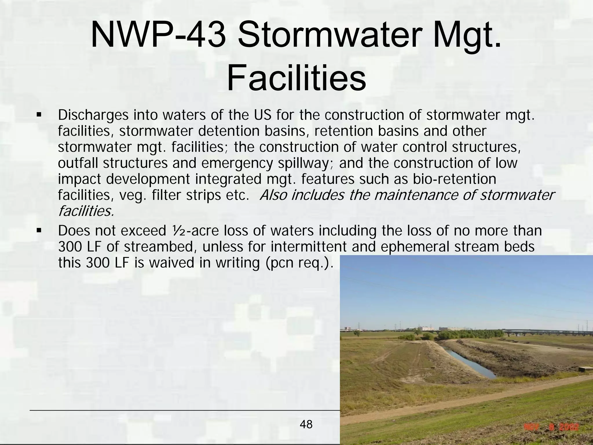 NWP-43 Stormwater Mgt.
                Facilities
   Discharges into waters of the US for the construction of stormwater mgt.
    facilities, stormwater detention basins, retention basins and other
    stormwater mgt. facilities; the construction of water control structures,
    outfall structures and emergency spillway; and the construction of low
    impact development integrated mgt. features such as bio-retention
    facilities, veg. filter strips etc. Also includes the maintenance of stormwater
    facilities.
   Does not exceed ½-acre loss of waters including the loss of no more than
    300 LF of streambed, unless for intermittent and ephemeral stream beds
    this 300 LF is waived in writing (pcn req.).




                                          48                       BUILDING STRONG®
 