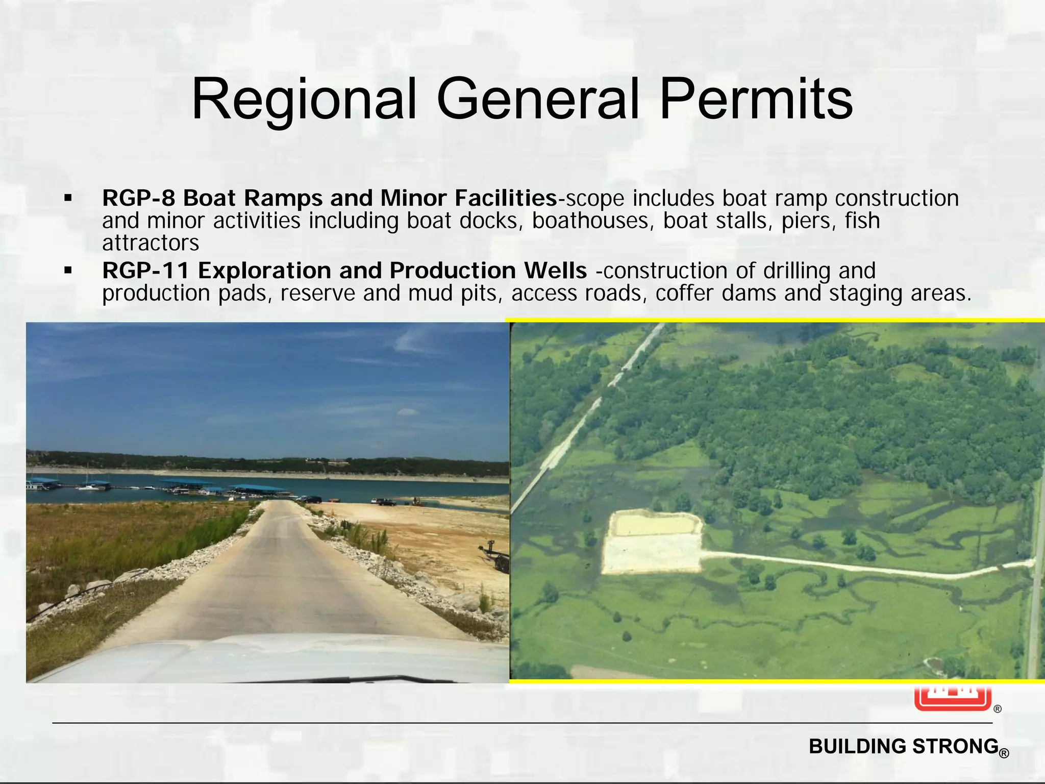 Regional General Permits
   RGP-8 Boat Ramps and Minor Facilities-scope includes boat ramp construction
    and minor activities including boat docks, boathouses, boat stalls, piers, fish
    attractors
   RGP-11 Exploration and Production Wells -construction of drilling and
    production pads, reserve and mud pits, access roads, coffer dams and staging areas.




                                                                       BUILDING STRONG®
 
