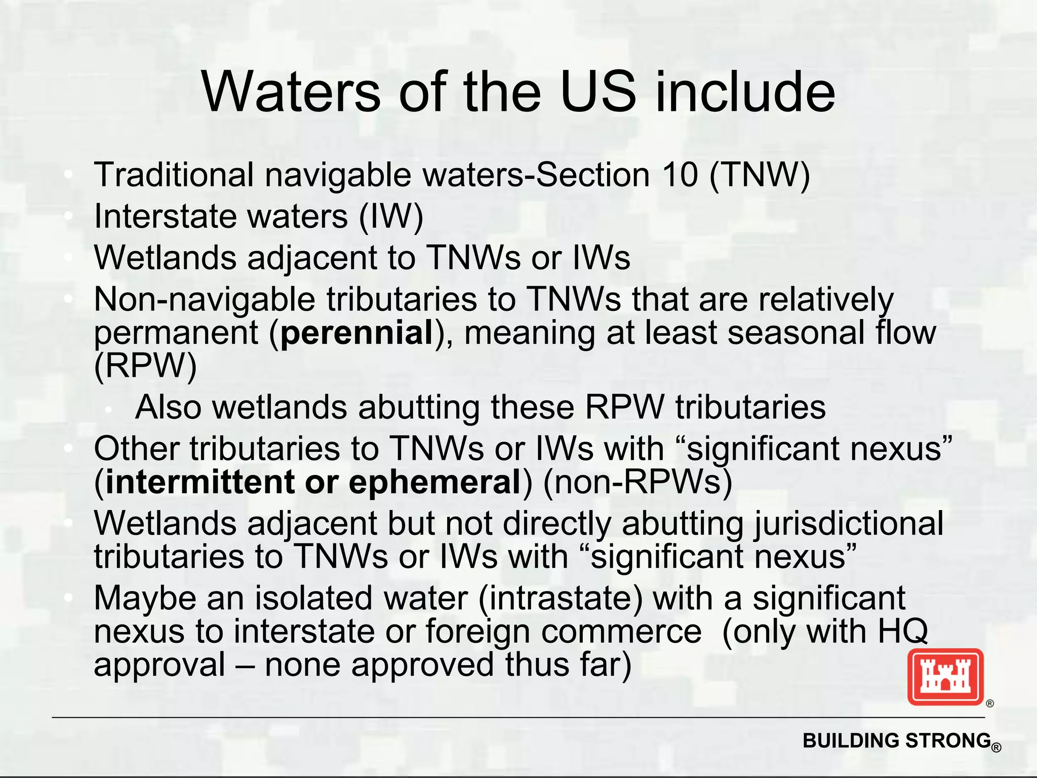 Waters of the US include
• Traditional navigable waters-Section 10 (TNW)
• Interstate waters (IW)
• Wetlands adjacent to TNWs or IWs
• Non-navigable tributaries to TNWs that are relatively
  permanent (perennial), meaning at least seasonal flow
  (RPW)
   • Also wetlands abutting these RPW tributaries
• Other tributaries to TNWs or IWs with “significant nexus”
  (intermittent or ephemeral) (non-RPWs)
• Wetlands adjacent but not directly abutting jurisdictional
  tributaries to TNWs or IWs with “significant nexus”
• Maybe an isolated water (intrastate) with a significant
  nexus to interstate or foreign commerce (only with HQ
  approval – none approved thus far)

                                                 BUILDING STRONG®
 