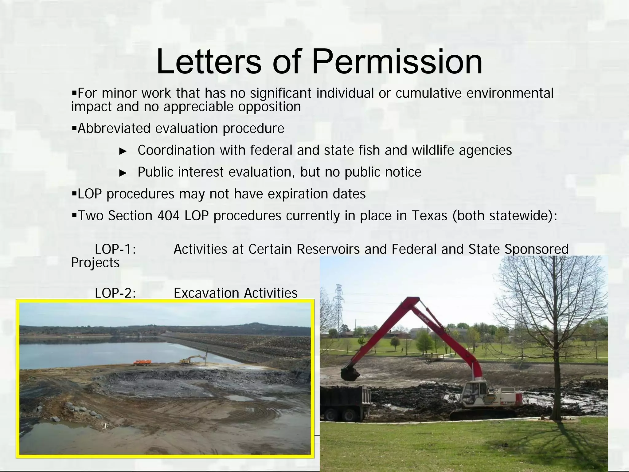 Letters of Permission
For minor work that has no significant individual or cumulative environmental
impact and no appreciable opposition
Abbreviated evaluation procedure
       ►     Coordination with federal and state fish and wildlife agencies
       ►     Public interest evaluation, but no public notice
LOP procedures may not have expiration dates
Two Section 404 LOP procedures currently in place in Texas (both statewide):

    LOP-1:         Activities at Certain Reservoirs and Federal and State Sponsored
Projects

   LOP-2:          Excavation Activities




                                                                      BUILDING STRONG®
 