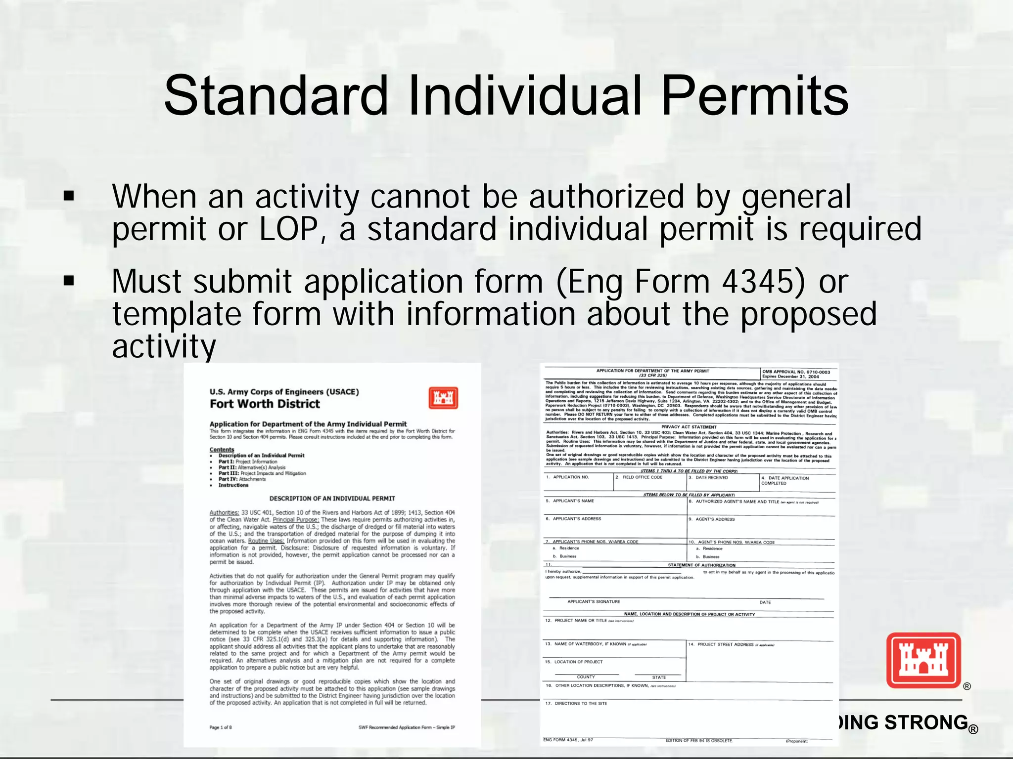 Standard Individual Permits
   When an activity cannot be authorized by general
    permit or LOP, a standard individual permit is required
   Must submit application form (Eng Form 4345) or
    template form with information about the proposed
    activity




                                                 BUILDING STRONG®
 