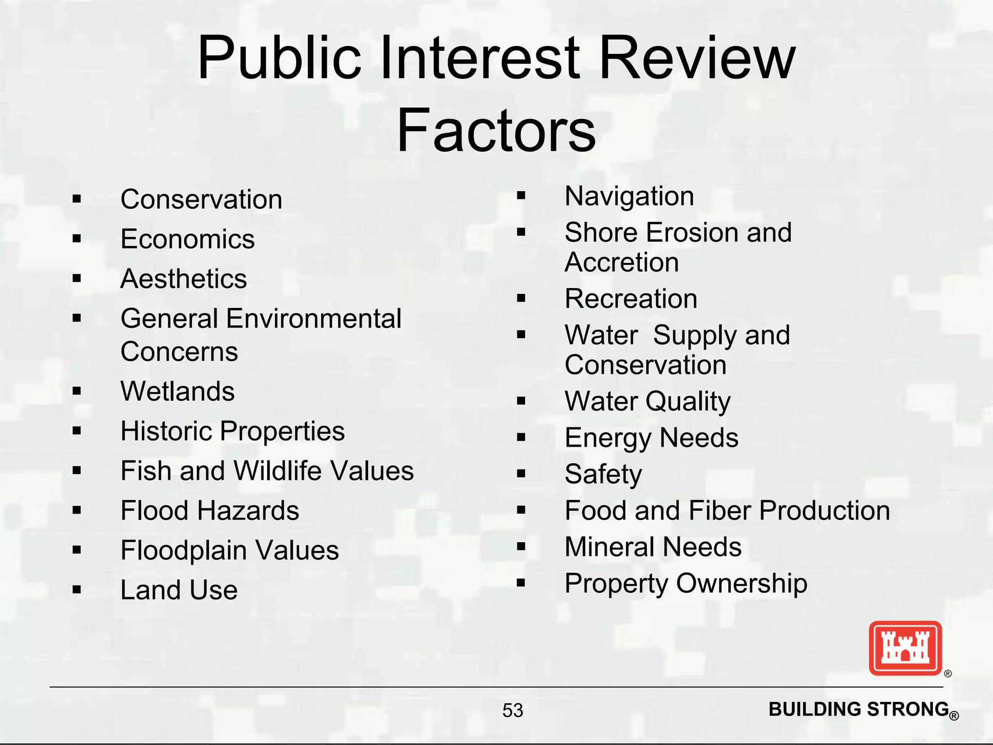 Public Interest Review
                  Factors
   Conservation                   Navigation
   Economics                      Shore Erosion and
                                    Accretion
   Aesthetics
                                   Recreation
   General Environmental
                                   Water Supply and
    Concerns                        Conservation
   Wetlands                       Water Quality
   Historic Properties            Energy Needs
   Fish and Wildlife Values       Safety
   Flood Hazards                  Food and Fiber Production
   Floodplain Values              Mineral Needs
   Land Use                       Property Ownership



                               53                  BUILDING STRONG®
 