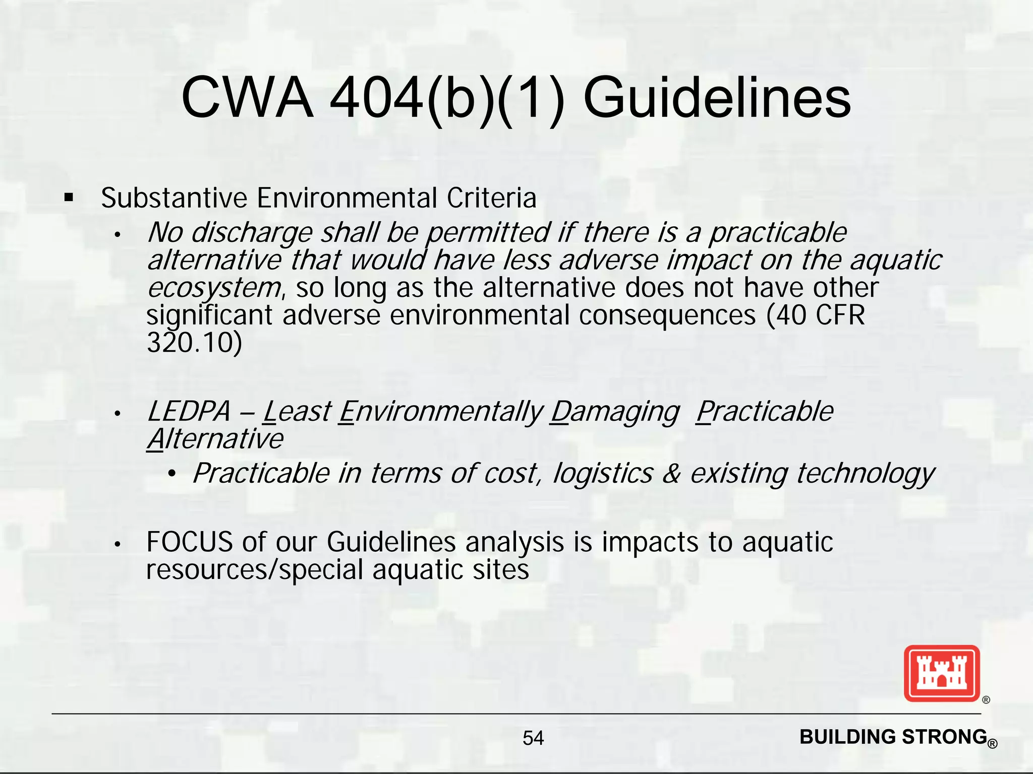 CWA 404(b)(1) Guidelines
 Substantive Environmental Criteria
   •   No discharge shall be permitted if there is a practicable
       alternative that would have less adverse impact on the aquatic
       ecosystem, so long as the alternative does not have other
       significant adverse environmental consequences (40 CFR
       320.10)

   •   LEDPA – Least Environmentally Damaging Practicable
       Alternative
        • Practicable in terms of cost, logistics & existing technology

   •   FOCUS of our Guidelines analysis is impacts to aquatic
       resources/special aquatic sites




                                     54                     BUILDING STRONG®
 